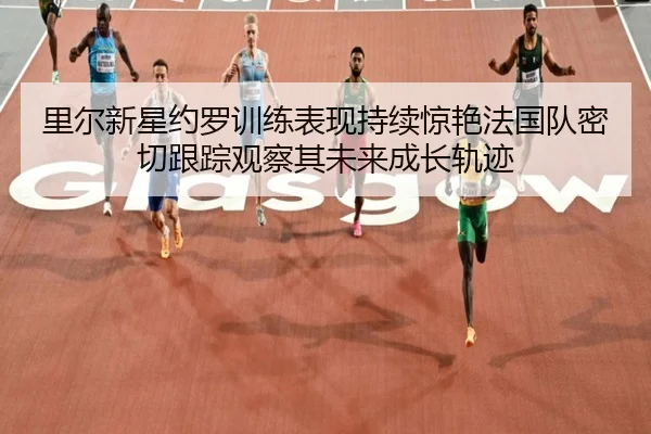 里尔新星约罗训练表现持续惊艳法国队密切跟踪观察其未来成长轨迹